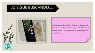 Con 86 años de edad, Angelica Mendoza no descansa en la
busca de su hijo, desaparecido el 3 de julio de 1983, recuerda
como lo sacaron a su hijo de su casa en la madrugada hace
mas de 32 años.
LO SIGUE BUSCANDO…..
 