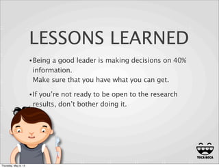 LESSONS LEARNED
•Being a good leader is making decisions on 40%
information.
Make sure that you have what you can get.
•If you’re not ready to be open to the research
results, don’t bother doing it.
22
Thursday, May 9, 13
 