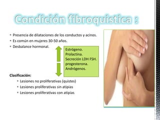  Presencia de dilataciones de los conductos y acinos.
 Es común en mujeres 30-50 años.
 Desbalance hormonal.
Estrógeno.
Prolactina.
Secreción LDH FSH.
progesterona.
Andrógenos.
Clasificación:
 Lesiones no proliferativas (quistes)
 Lesiones proliferativas sin atipias
 Lesiones proliferativas con atipias

 