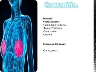 Tumores:
•Fibroadenoma.
•Papiloma Intraductal.
•Tumor Phyllodes.
•Galactocele.
•Lipoma.

Descargas del pezón:
•Galactorreas .

 