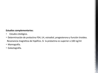 Estudios complementarios:
 Estudio citológico.
 Determinación de prolactina FSH, LH, estradiol, progesterona y función tiroidea.
Resonancia magnética de hipófisis. Si la prolactina es superior a 100 ng/ml
 Mamografía.
 Galactografía.

 