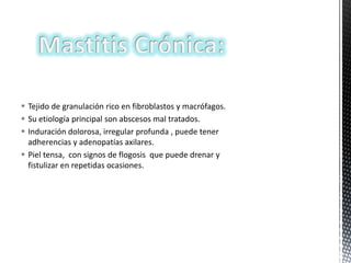  Tejido de granulación rico en fibroblastos y macrófagos.
 Su etiología principal son abscesos mal tratados.
 Induración dolorosa, irregular profunda , puede tener
adherencias y adenopatías axilares.
 Piel tensa, con signos de flogosis que puede drenar y
fistulizar en repetidas ocasiones.

 