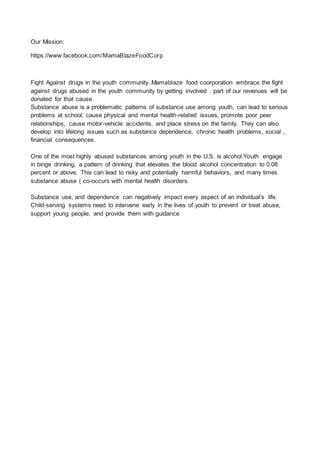 Our Mission:
https://www.facebook.com/MamaBlazeFoodCorp
Fight Against drugs in the youth community..Mamablaze food coorporation embrace the fight
against drugs abused in the youth community by getting involved . part of our revenues will be
donated for that cause.
Substance abuse is a problematic patterns of substance use among youth, can lead to serious
problems at school, cause physical and mental health-related issues, promote poor peer
relationships, cause motor-vehicle accidents, and place stress on the family. They can also
develop into lifelong issues such as substance dependence, chronic health problems, social ,
financial consequences.
One of the most highly abused substances among youth in the U.S. is alcohol.Youth engage
in binge drinking, a pattern of drinking that elevates the blood alcohol concentration to 0.08
percent or above, This can lead to risky and potentially harmful behaviors, and many times
substance abuse ( co-occurs with mental health disorders.
Substance use, and dependence can negatively impact every aspect of an individual’s life.
Child-serving systems need to intervene early in the lives of youth to prevent or treat abuse,
support young people, and provide them with guidance
 