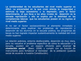 La cotidianeidad de los estudiantes del nivel medio superior es
difícil. La precariedad en la que viven alienta la inseguridad y
estimula la baja autoestima y la depresión, pero el factor
determinante, el que lleva a los altos niveles de deserción es la
elevada reprobación y ello se explica por la debilidad en las
competencias básicas que los estudiantes poseen en su ingreso al
nivel medio superior.
Al no ser el factor socioeconómico el elemento inmediato y
determinante para explicar los problemas de reprobación y
deserción de los alumnos en la escuela pública, los programas de
becas no han logrado impactar sustantivamente la realidad del nivel
medio superior.
La relación pobreza, entorno desfavorable, deserción es muy clara,
pero no resuelve el problema específico de cómo la educación y la
escuela, pueden ser un espacio eficiente para alcanzar la
nivelación social (Baez. 2008) y cumplir con su función de
instrumento para fortalecer el bienestar de la población (justicia
social de acuerdo a nuestra Constitución).

 