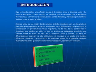INTRODUCCIÓN
Aquí se intenta realizar una reflexión acerca de la relación entre la dinámica social y las
prácticas educativas. En este sentido, se considera que las relaciones que se establecen
dentro del aula y en torno a lo educativo están siendo afectadas y moldeadas por el entorno
social en el que se vive y se educa.
América Latina es una región donde conviven distintas realidades, con un alto grado de
diversidad y heterogeneidad. Aspectos relacionados con la desigualdad social y la pobreza se
entremezclan con problemáticas étnicas, migratorias, etc. Se trata de una combinación de
situaciones que pueden ser leídas no solo en términos de desigualdad económica sino
también desde el punto de vista de la diversidad social y cultural. Es decir, las
diferenciaciones expresan no sólo distinciones de jerarquía o de grado sino también
diferencias cualitativas. De este modo, los diferentes puntos de la geografía contienen
diversas formas en las que se articulan dimensiones sociales, económicas y culturales.

 