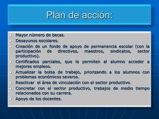 Plan de acción:













Mayor número de becas.
Desayunos escolares.
Creación de un fondo de apoyo de permanencia escolar (con la
participación de
directivos,
maestros,
sindicatos,
sector
productivo).
Certificados parciales, que le permiten al alumno acceder a
mejores empleos.
Actualizar la bolsa de trabajo, priorizando a los alumnos con
problemas económicos severos.
Reactivar el área de vinculación con el sector productivo.
Concretar con el sector productivo, trabajos de medio tiempo
relacionados con su carrera.
Apoyo de los docentes.

 