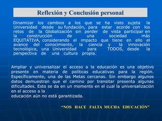 Reflexión y Conclusión personal
Dinamizar los cambios a los que se ha visto sujeta
la
Universidad desde su fundación, para estar acorde con los
retos de la Globalización sin perder de vista participar en
la
construcción
de
una
sociedad
más
EQUITATIVA, considerando el impacto que tiene en ello el
avance del conocimiento, la ciencia y
la innovación
tecnológica, una Universidad
para
TODOS, desde
la
perspectiva de una cultura propia.
Ampliar y universalizar el acceso a la educación es una objetivo
presente en materia de políticas educativas para la región.
Específicamente, una de las Metas cercanas. Sin embargo algunos
datos demuestran que el camino por transitar presenta algunas
dificultades. Esto se da en un momento en el cual la universalización
en el acceso a la
educación aún no está garantizada.

“NOS HACE FALTA MUCHA EDUCACIÓN”

 