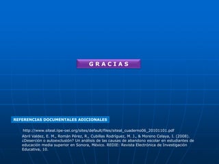 GRACIAS

REFERENCIAS DOCUMENTALES ADICIONALES
http://www.siteal.iipe-oei.org/sites/default/files/siteal_cuaderno06_20101101.pdf
Abril Valdez, E. M., Román Pérez, R., Cubillas Rodríguez, M. J., & Moreno Celaya, I. (2008).
¿Deserción o autoexclusión? Un análisis de las causas de abandono escolar en estudiantes de
educación media superior en Sonora, México. REDIE: Revista Electrónica de Investigación
Educativa, 10.

 