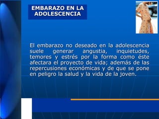 EMBARAZO EN LA
ADOLESCENCIA

El embarazo no deseado en la adolescencia
suele
generar
angustia,
inquietudes,
temores y estrés por la forma como éste
afectara el proyecto de vida; además de las
repercusiones económicas y de que se pone
en peligro la salud y la vida de la joven.

 