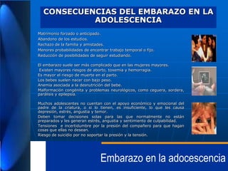 CONSECUENCIAS DEL EMBARAZO EN LA
ADOLESCENCIA
Matrimonio forzado o anticipado.
Abandono de los estudios.
Rechazo de la familia y amistades.
Menores probabilidades de encontrar trabajo temporal o fijo.
Reducción de posibilidades de seguir estudiando.
El embarazo suele ser más complicado que en las mujeres mayores.
Existen mayores riesgos de aborto, toxemia y hemorragia.
Es mayor el riesgo de muerte en el parto.
Los bebes suelen nacer con bajo peso.
Anemia asociada a la desnutrición del bebe.
Malformación congénita y problemas neurológicos, como ceguera, sordera,
parálisis y epilepsia.
Muchos adolescentes no cuentan con el apoyo económico y emocional del
padre de la criatura, o si lo tienen, es insuficiente, lo que les causa
depresión, estrés, angustia y temor.
Deben tomar decisiones solas para las que normalmente no están
preparados y les generan estrés, angustia y sentimiento de culpabilidad.
Tensiones e incertidumbre por la presión del compañero para que hagan
cosas que ellas no desean.
Riesgo de suicidio por no soportar la presión y la tensión.

Embarazo en la adocescencia

 