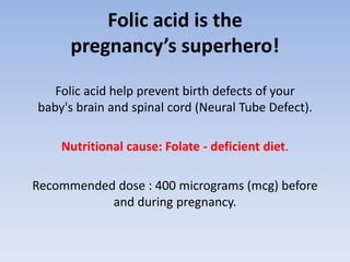 Folic acid is the
pregnancy’s superhero!
Folic acid help prevent birth defects of your
baby's brain and spinal cord (Neural Tube Defect).
Nutritional cause: Folate - deficient diet.
Recommended dose : 400 micrograms (mcg) before
and during pregnancy.
 