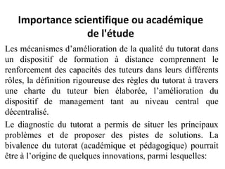 Importance scientifique ou académique
de l'étude
Les mécanismes d’amélioration de la qualité du tutorat dans
un dispositif de formation à distance comprennent le
renforcement des capacités des tuteurs dans leurs différents
rôles, la définition rigoureuse des règles du tutorat à travers
une charte du tuteur bien élaborée, l’amélioration du
dispositif de management tant au niveau central que
décentralisé.
Le diagnostic du tutorat a permis de situer les principaux
problèmes et de proposer des pistes de solutions. La
bivalence du tutorat (académique et pédagogique) pourrait
être à l’origine de quelques innovations, parmi lesquelles: