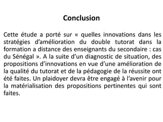 Conclusion
Cette étude a porté sur « quelles innovations dans les
stratégies d’amélioration du double tutorat dans la
formation a distance des enseignants du secondaire : cas
du Sénégal ». A la suite d’un diagnostic de situation, des
propositions d’innovations en vue d’une amélioration de
la qualité du tutorat et de la pédagogie de la réussite ont
été faites. Un plaidoyer devra être engagé à l’avenir pour
la matérialisation des propositions pertinentes qui sont
faites.