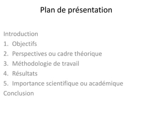 Plan de présentation
Introduction
1. Objectifs
2. Perspectives ou cadre théorique
3. Méthodologie de travail
4. Résultats
5. Importance scientifique ou académique
Conclusion