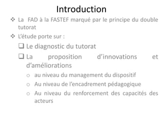 Introduction
La FAD à la FASTEF marqué par le principe du double
tutorat
L’étude porte sur :
Le diagnostic du tutorat
La proposition d’innovations et
d’améliorations
o au niveau du management du dispositif
o Au niveau de l’encadrement pédagogique
o Au niveau du renforcement des capacités des
acteurs