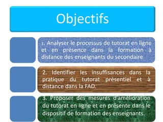 Objectifs
1. Analyser le processus de tutorat en ligne
et en présence dans la formation à
distance des enseignants du secondaire.
2. Identifier les insuffisances dans la
pratique du tutorat présentiel et à
distance dans la FAD.
3. Proposer des mesures d’amélioration
du tutorat en ligne et en présente dans le
dispositif de formation des enseignants.