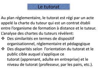 Au plan réglementaire, le tutorat est régi par un acte
appelé la charte du tuteur qui est un contrat établi
entre l’organisme de formation à distance et le tuteur.
L’analyse des chartes du tuteurs révèlent:
Des similarités en termes de dispositif
organisationnel, réglementaire et pédagogique
Des disparités selon l’orientation du tutorat et le
public cible auquel s’applique ce
tutorat (apprenant, adulte en entreprise) et le
niveau de tutorat (professeur, par les pairs, etc.).
Le tutorat