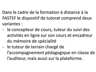 Dans le cadre de la formation à distance à la
FASTEF le dispositif de tutorat comprend deux
variantes :
- le concepteur de cours, tuteur du suivi des
activités en ligne sur son cours et encadreur
du mémoire de spécialité
- le tuteur de terrain chargé de
l’accompagnement pédagogique en classe de
l’auditeur, mais aussi sur la plateforme.