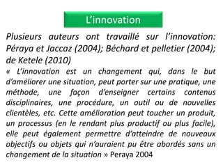 Plusieurs auteurs ont travaillé sur l’innovation:
Péraya et Jaccaz (2004); Béchard et pelletier (2004);
de Ketele (2010)
« L’innovation est un changement qui, dans le but
d’améliorer une situation, peut porter sur une pratique, une
méthode, une façon d’enseigner certains contenus
disciplinaires, une procédure, un outil ou de nouvelles
clientèles, etc. Cette amélioration peut toucher un produit,
un processus (en le rendant plus productif ou plus facile),
elle peut également permettre d’atteindre de nouveaux
objectifs ou objets qui n’auraient pu être abordés sans un
changement de la situation » Peraya 2004
L’innovation