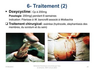 6- Traitement (2)
 Doxycycline: Cp à 200mg
Posologie: 200mg/j pendant 8 semaines
Indication: Filariose à W. bancrofti associé à Wolbachia
 Traitement chirurgical: exérèse (hydrocele, elephantiasis des
membres, du scrotum et du sein)
07/06/2013
Séminaire Parasitoses transmises par l'eau
et aliments IFMT 5-8 Juin 2013
24
 