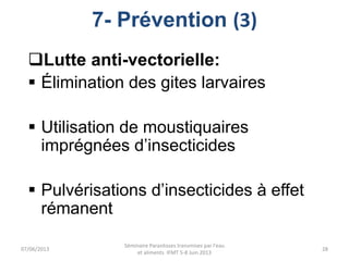 7- Prévention (3)
Lutte anti-vectorielle:
 Élimination des gites larvaires
 Utilisation de moustiquaires
imprégnées d’insecticides
 Pulvérisations d’insecticides à effet
rémanent
07/06/2013
Séminaire Parasitoses transmises par l'eau
et aliments IFMT 5-8 Juin 2013
28
 