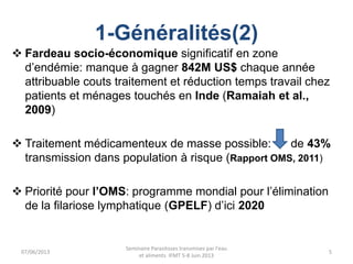 1-Généralités(2)
 Fardeau socio-économique significatif en zone
d’endémie: manque à gagner 842M US$ chaque année
attribuable couts traitement et réduction temps travail chez
patients et ménages touchés en Inde (Ramaiah et al.,
2009)
 Traitement médicamenteux de masse possible: de 43%
transmission dans population à risque (Rapport OMS, 2011)
 Priorité pour l’OMS: programme mondial pour l’élimination
de la filariose lymphatique (GPELF) d’ici 2020
07/06/2013
Seminaire Parasitoses transmises par l'eau
et aliments IFMT 5-8 Juin 2013
5
 