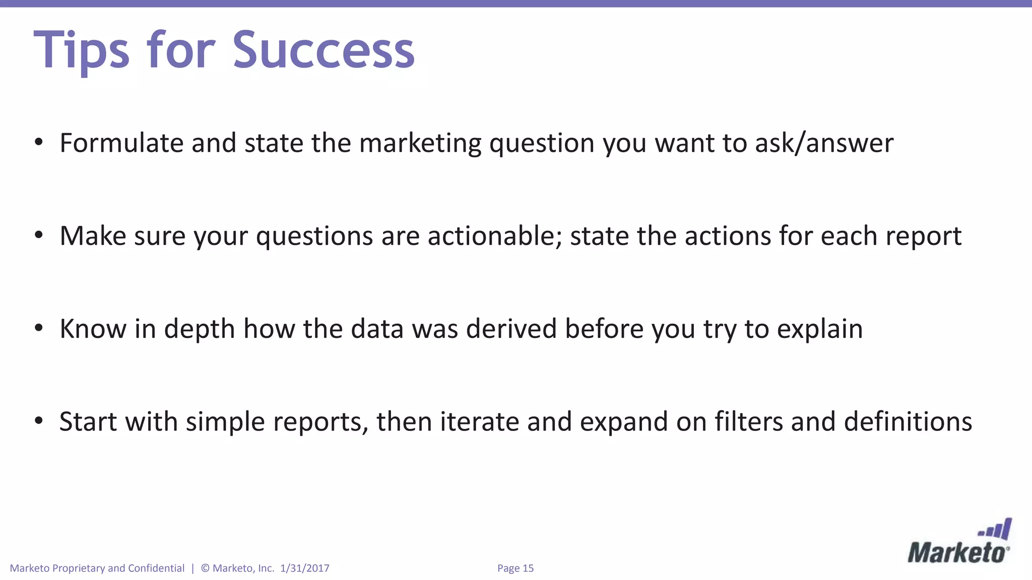 Page 15Marketo Proprietary and Confidential | © Marketo, Inc. 1/31/2017
Tips for Success
• Formulate and state the marketing question you want to ask/answer
• Make sure your questions are actionable; state the actions for each report
• Know in depth how the data was derived before you try to explain
• Start with simple reports, then iterate and expand on filters and definitions
 