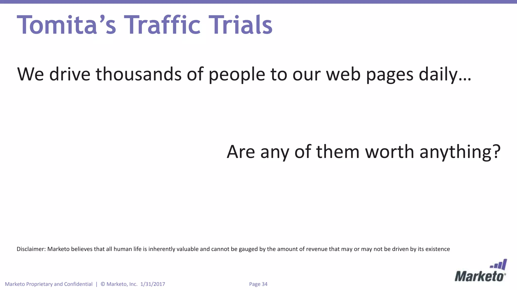 Page 34Marketo Proprietary and Confidential | © Marketo, Inc. 1/31/2017
Tomita’s Traffic Trials
We drive thousands of people to our web pages daily…
Are any of them worth anything?
Disclaimer: Marketo believes that all human life is inherently valuable and cannot be gauged by the amount of revenue that may or may not be driven by its existence
 