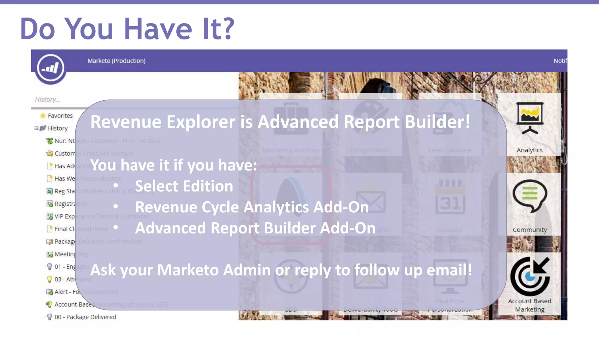 Do You Have It?
Revenue Explorer is Advanced Report Builder!
You have it if you have:
• Select Edition
• Revenue Cycle Analytics Add-On
• Advanced Report Builder Add-On
Ask your Marketo Admin or reply to follow up email!
 