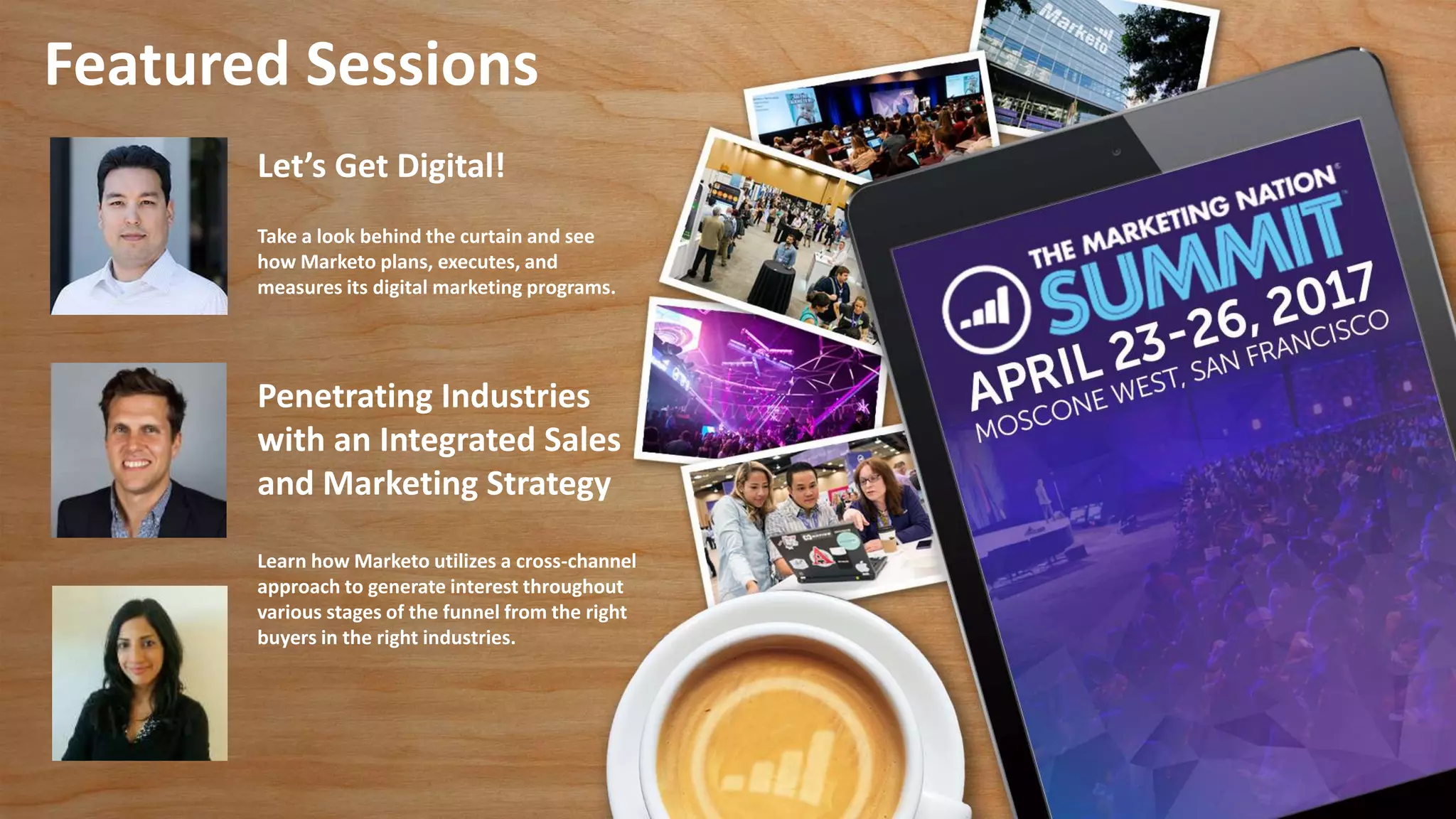 Featured Sessions
Let’s Get Digital!
Take a look behind the curtain and see
how Marketo plans, executes, and
measures its digital marketing programs.
Penetrating Industries
with an Integrated Sales
and Marketing Strategy
Learn how Marketo utilizes a cross-channel
approach to generate interest throughout
various stages of the funnel from the right
buyers in the right industries.
 