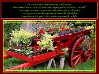 os namorados dizem coisas românticas eles dizem “como te amo” ao invés de perguntar “foste ao banco?” minha prima e seu namorado não param de se olharem mas quando mamãe passa em frente da televisão papai se inclina para não perder o que está na tela 