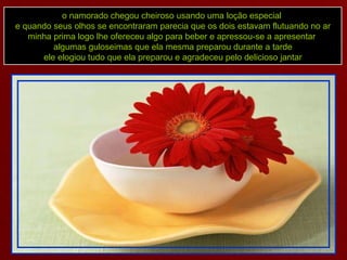 o namorado chegou cheiroso usando uma loção especial  e quando seus olhos se encontraram parecia que os dois estavam flutuando no ar minha prima logo lhe ofereceu algo para beber e apressou-se a apresentar  algumas guloseimas que ela mesma preparou durante a tarde ele elogiou tudo que ela preparou e agradeceu pelo delicioso jantar 