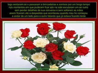 logo sentaram-se e passaram a brincadeiras e sorrisos por um longo tempo nos momentos em que puderam ficar sós na sala escutaram um ao outro  sem perder detalhes de sua conversa e sem soltarem as mãos assim ficaram até a despedida que aconteceu quando meu tio começou  a andar de um lado para o outro falando que já estava ficando tarde 