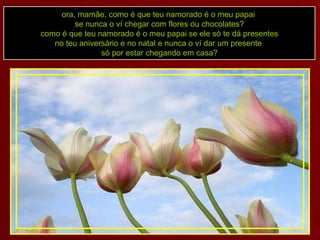 ora, mamãe, como é que teu namorado é o meu papai  se nunca o ví chegar com flores ou chocolates? como é que teu namorado é o meu papai se ele só te dá presentes no teu aniversário e no natal e nunca o ví dar um presente  só por estar chegando em casa? 