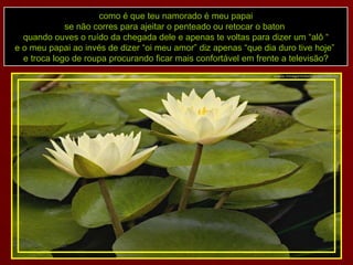 como é que teu namorado é meu papai se não corres para ajeitar o penteado ou retocar o baton  quando ouves o ruído da chegada dele e apenas te voltas para dizer um “alô “ e o meu papai ao invés de dizer “oi meu amor” diz apenas “que dia duro tive hoje”  e troca logo de roupa procurando ficar mais confortável em frente a televisão? 