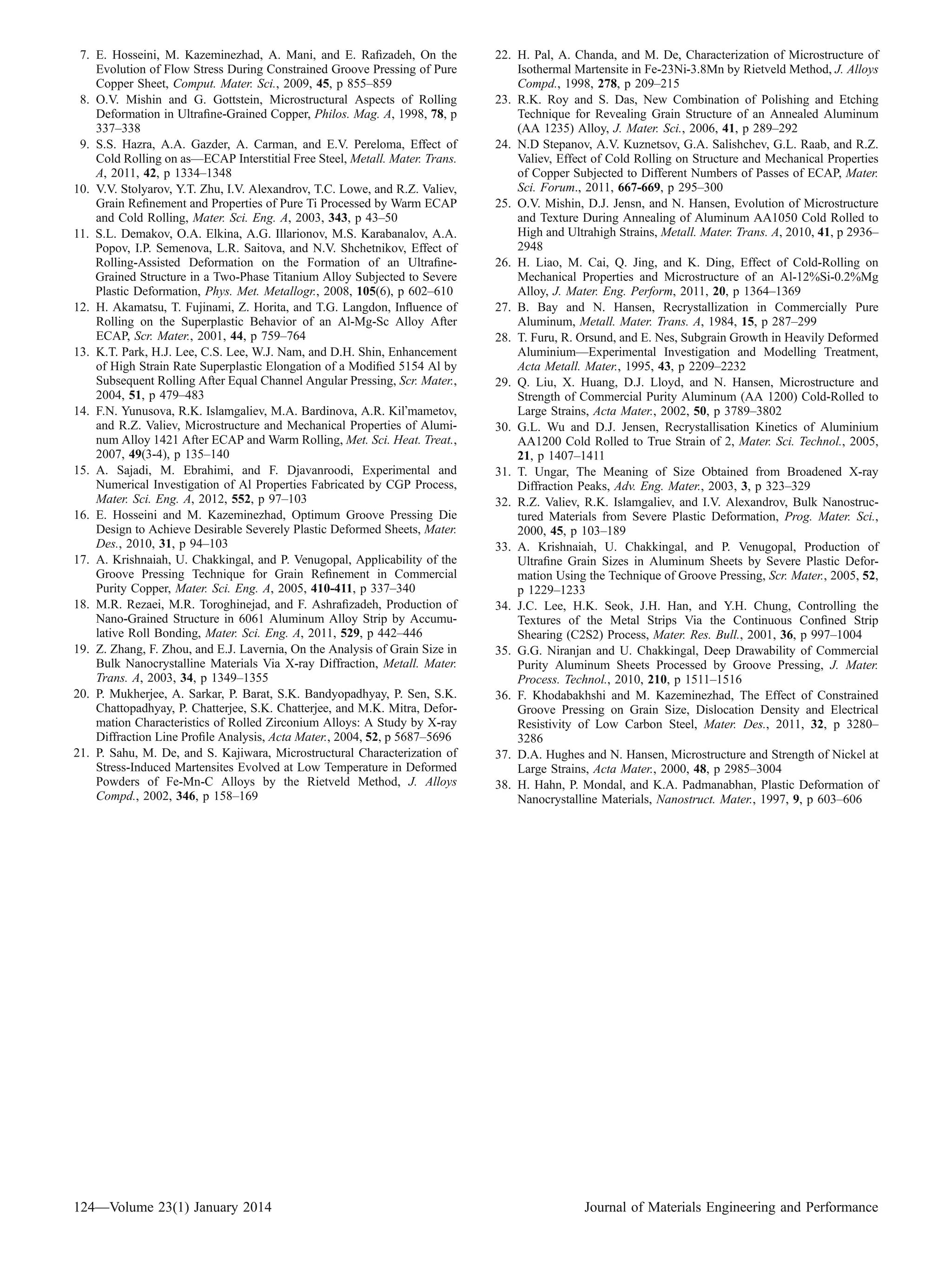7. E. Hosseini, M. Kazeminezhad, A. Mani, and E. Raﬁzadeh, On the
Evolution of Flow Stress During Constrained Groove Pressing of Pure
Copper Sheet, Comput. Mater. Sci., 2009, 45, p 855–859
8. O.V. Mishin and G. Gottstein, Microstructural Aspects of Rolling
Deformation in Ultraﬁne-Grained Copper, Philos. Mag. A, 1998, 78, p
337–338
9. S.S. Hazra, A.A. Gazder, A. Carman, and E.V. Pereloma, Effect of
Cold Rolling on as—ECAP Interstitial Free Steel, Metall. Mater. Trans.
A, 2011, 42, p 1334–1348
10. V.V. Stolyarov, Y.T. Zhu, I.V. Alexandrov, T.C. Lowe, and R.Z. Valiev,
Grain Reﬁnement and Properties of Pure Ti Processed by Warm ECAP
and Cold Rolling, Mater. Sci. Eng. A, 2003, 343, p 43–50
11. S.L. Demakov, O.A. Elkina, A.G. Illarionov, M.S. Karabanalov, A.A.
Popov, I.P. Semenova, L.R. Saitova, and N.V. Shchetnikov, Effect of
Rolling-Assisted Deformation on the Formation of an Ultraﬁne-
Grained Structure in a Two-Phase Titanium Alloy Subjected to Severe
Plastic Deformation, Phys. Met. Metallogr., 2008, 105(6), p 602–610
12. H. Akamatsu, T. Fujinami, Z. Horita, and T.G. Langdon, Inﬂuence of
Rolling on the Superplastic Behavior of an Al-Mg-Sc Alloy After
ECAP, Scr. Mater., 2001, 44, p 759–764
13. K.T. Park, H.J. Lee, C.S. Lee, W.J. Nam, and D.H. Shin, Enhancement
of High Strain Rate Superplastic Elongation of a Modiﬁed 5154 Al by
Subsequent Rolling After Equal Channel Angular Pressing, Scr. Mater.,
2004, 51, p 479–483
14. F.N. Yunusova, R.K. Islamgaliev, M.A. Bardinova, A.R. KilÕmametov,
and R.Z. Valiev, Microstructure and Mechanical Properties of Alumi-
num Alloy 1421 After ECAP and Warm Rolling, Met. Sci. Heat. Treat.,
2007, 49(3-4), p 135–140
15. A. Sajadi, M. Ebrahimi, and F. Djavanroodi, Experimental and
Numerical Investigation of Al Properties Fabricated by CGP Process,
Mater. Sci. Eng. A, 2012, 552, p 97–103
16. E. Hosseini and M. Kazeminezhad, Optimum Groove Pressing Die
Design to Achieve Desirable Severely Plastic Deformed Sheets, Mater.
Des., 2010, 31, p 94–103
17. A. Krishnaiah, U. Chakkingal, and P. Venugopal, Applicability of the
Groove Pressing Technique for Grain Reﬁnement in Commercial
Purity Copper, Mater. Sci. Eng. A, 2005, 410-411, p 337–340
18. M.R. Rezaei, M.R. Toroghinejad, and F. Ashraﬁzadeh, Production of
Nano-Grained Structure in 6061 Aluminum Alloy Strip by Accumu-
lative Roll Bonding, Mater. Sci. Eng. A, 2011, 529, p 442–446
19. Z. Zhang, F. Zhou, and E.J. Lavernia, On the Analysis of Grain Size in
Bulk Nanocrystalline Materials Via X-ray Diffraction, Metall. Mater.
Trans. A, 2003, 34, p 1349–1355
20. P. Mukherjee, A. Sarkar, P. Barat, S.K. Bandyopadhyay, P. Sen, S.K.
Chattopadhyay, P. Chatterjee, S.K. Chatterjee, and M.K. Mitra, Defor-
mation Characteristics of Rolled Zirconium Alloys: A Study by X-ray
Diffraction Line Proﬁle Analysis, Acta Mater., 2004, 52, p 5687–5696
21. P. Sahu, M. De, and S. Kajiwara, Microstructural Characterization of
Stress-Induced Martensites Evolved at Low Temperature in Deformed
Powders of Fe-Mn-C Alloys by the Rietveld Method, J. Alloys
Compd., 2002, 346, p 158–169
22. H. Pal, A. Chanda, and M. De, Characterization of Microstructure of
Isothermal Martensite in Fe-23Ni-3.8Mn by Rietveld Method, J. Alloys
Compd., 1998, 278, p 209–215
23. R.K. Roy and S. Das, New Combination of Polishing and Etching
Technique for Revealing Grain Structure of an Annealed Aluminum
(AA 1235) Alloy, J. Mater. Sci., 2006, 41, p 289–292
24. N.D Stepanov, A.V. Kuznetsov, G.A. Salishchev, G.L. Raab, and R.Z.
Valiev, Effect of Cold Rolling on Structure and Mechanical Properties
of Copper Subjected to Different Numbers of Passes of ECAP, Mater.
Sci. Forum., 2011, 667-669, p 295–300
25. O.V. Mishin, D.J. Jensn, and N. Hansen, Evolution of Microstructure
and Texture During Annealing of Aluminum AA1050 Cold Rolled to
High and Ultrahigh Strains, Metall. Mater. Trans. A, 2010, 41, p 2936–
2948
26. H. Liao, M. Cai, Q. Jing, and K. Ding, Effect of Cold-Rolling on
Mechanical Properties and Microstructure of an Al-12%Si-0.2%Mg
Alloy, J. Mater. Eng. Perform, 2011, 20, p 1364–1369
27. B. Bay and N. Hansen, Recrystallization in Commercially Pure
Aluminum, Metall. Mater. Trans. A, 1984, 15, p 287–299
28. T. Furu, R. Orsund, and E. Nes, Subgrain Growth in Heavily Deformed
Aluminium—Experimental Investigation and Modelling Treatment,
Acta Metall. Mater., 1995, 43, p 2209–2232
29. Q. Liu, X. Huang, D.J. Lloyd, and N. Hansen, Microstructure and
Strength of Commercial Purity Aluminum (AA 1200) Cold-Rolled to
Large Strains, Acta Mater., 2002, 50, p 3789–3802
30. G.L. Wu and D.J. Jensen, Recrystallisation Kinetics of Aluminium
AA1200 Cold Rolled to True Strain of 2, Mater. Sci. Technol., 2005,
21, p 1407–1411
31. T. Ungar, The Meaning of Size Obtained from Broadened X-ray
Diffraction Peaks, Adv. Eng. Mater., 2003, 3, p 323–329
32. R.Z. Valiev, R.K. Islamgaliev, and I.V. Alexandrov, Bulk Nanostruc-
tured Materials from Severe Plastic Deformation, Prog. Mater. Sci.,
2000, 45, p 103–189
33. A. Krishnaiah, U. Chakkingal, and P. Venugopal, Production of
Ultraﬁne Grain Sizes in Aluminum Sheets by Severe Plastic Defor-
mation Using the Technique of Groove Pressing, Scr. Mater., 2005, 52,
p 1229–1233
34. J.C. Lee, H.K. Seok, J.H. Han, and Y.H. Chung, Controlling the
Textures of the Metal Strips Via the Continuous Conﬁned Strip
Shearing (C2S2) Process, Mater. Res. Bull., 2001, 36, p 997–1004
35. G.G. Niranjan and U. Chakkingal, Deep Drawability of Commercial
Purity Aluminum Sheets Processed by Groove Pressing, J. Mater.
Process. Technol., 2010, 210, p 1511–1516
36. F. Khodabakhshi and M. Kazeminezhad, The Effect of Constrained
Groove Pressing on Grain Size, Dislocation Density and Electrical
Resistivity of Low Carbon Steel, Mater. Des., 2011, 32, p 3280–
3286
37. D.A. Hughes and N. Hansen, Microstructure and Strength of Nickel at
Large Strains, Acta Mater., 2000, 48, p 2985–3004
38. H. Hahn, P. Mondal, and K.A. Padmanabhan, Plastic Deformation of
Nanocrystalline Materials, Nanostruct. Mater., 1997, 9, p 603–606
124—Volume 23(1) January 2014 Journal of Materials Engineering and Performance
 