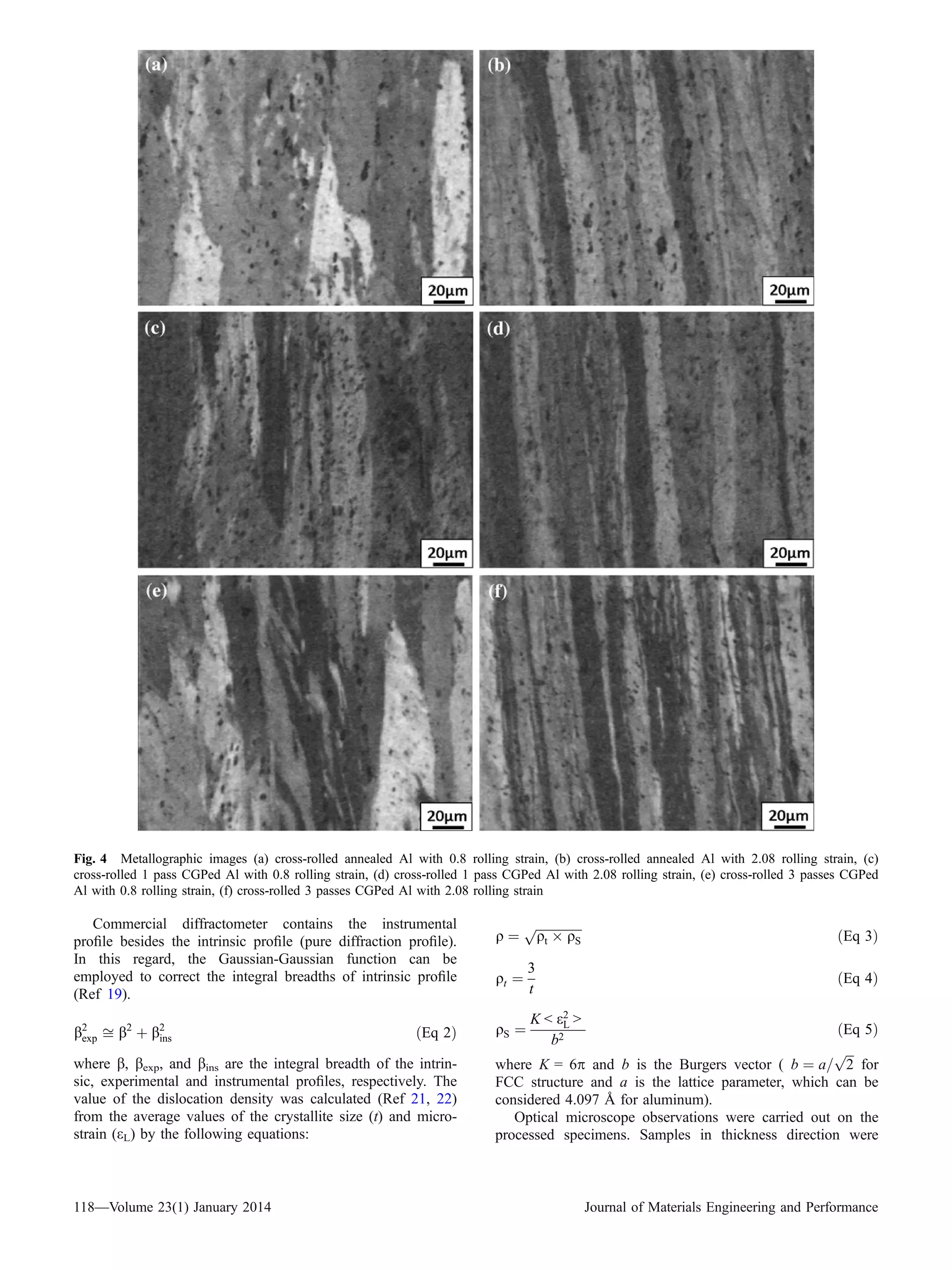 Commercial diffractometer contains the instrumental
proﬁle besides the intrinsic proﬁle (pure diffraction proﬁle).
In this regard, the Gaussian-Gaussian function can be
employed to correct the integral breadths of intrinsic proﬁle
(Ref 19).
b2
exp ﬃ b2
þ b2
ins ðEq 2Þ
where b, bexp, and bins are the integral breadth of the intrin-
sic, experimental and instrumental proﬁles, respectively. The
value of the dislocation density was calculated (Ref 21, 22)
from the average values of the crystallite size (t) and micro-
strain (eL) by the following equations:
q ¼
ﬃﬃﬃﬃﬃﬃﬃﬃﬃﬃﬃﬃﬃﬃﬃ
qt Â qS
p
ðEq 3Þ
qt ¼
3
t
ðEq 4Þ
qS ¼
K < e2
L >
b2
ðEq 5Þ
where K = 6p and b is the Burgers vector ( b ¼ a=
ﬃﬃﬃ
2
p
for
FCC structure and a is the lattice parameter, which can be
considered 4.097 A˚ for aluminum).
Optical microscope observations were carried out on the
processed specimens. Samples in thickness direction were
Fig. 4 Metallographic images (a) cross-rolled annealed Al with 0.8 rolling strain, (b) cross-rolled annealed Al with 2.08 rolling strain, (c)
cross-rolled 1 pass CGPed Al with 0.8 rolling strain, (d) cross-rolled 1 pass CGPed Al with 2.08 rolling strain, (e) cross-rolled 3 passes CGPed
Al with 0.8 rolling strain, (f) cross-rolled 3 passes CGPed Al with 2.08 rolling strain
118—Volume 23(1) January 2014 Journal of Materials Engineering and Performance
 