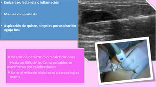 Indicaciones
• Embarazo, lactancia o inflamación
• Mamas con prótesis
• Aspiración de quiste, biopsias por aspiración
aguja fina
Incapaz de detectar micro calcificaciones
-Hasta un 50% de los Ca no palpables se
manifiestan por calcificaciones
No es el método inicial para el screening de
mama
 