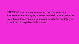 • FIBROSIS: los quistes se rompen con frecuencia y
liberan el material segregado hacia el estroma adyacente.
• La inflamación crónica y la fibrosis resultante contribuyen
a la firmeza palpable de la mama.
 