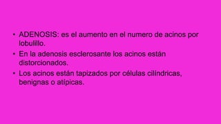 • ADENOSIS: es el aumento en el numero de acinos por
lobulillo.
• En la adenosis esclerosante los acinos están
distorcionados.
• Los acinos están tapizados por células cilíndricas,
benignas o atípicas.
 