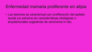 Enfermedad mamaria proliferante sin atipia
• Las lesiones se caracterizan por proliferación del epitelio
ductal y/o estroma sin características citológicas o
arquitecturales sugestivas de carcinoma in situ.
 