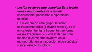 • Lesión esclerosante compleja Esta lesión
tiene componentes de adenosis
esclerosante, papilomas e hiperplasia
epitelial.
• Un miembro de este grupo, la lesión
esclerosante radial («cicatriz radial»), es la
única lesión benigna frecuente que forma
masas irregulares y puede imitar en gran
medida al carcinoma invasivo en la
mamografía, en la inspección macroscópica
y en el estudio histológico.
 