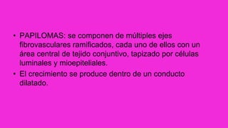 • PAPILOMAS: se componen de múltiples ejes
fibrovasculares ramificados, cada uno de ellos con un
área central de tejido conjuntivo, tapizado por células
luminales y mioepiteliales.
• El crecimiento se produce dentro de un conducto
dilatado.
 
