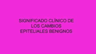 SIGNIFICADO CLÍNICO DE
LOS CAMBIOS
EPITELIALES BENIGNOS
 