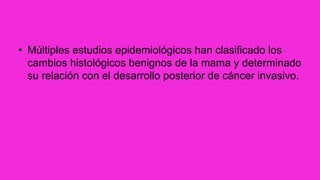 • Múltiples estudios epidemiológicos han clasificado los
cambios histológicos benignos de la mama y determinado
su relación con el desarrollo posterior de cáncer invasivo.
 