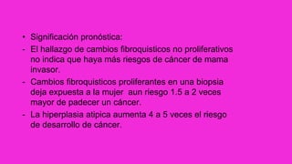 • Significación pronóstica:
- El hallazgo de cambios fibroquisticos no proliferativos
no indica que haya más riesgos de cáncer de mama
invasor.
- Cambios fibroquisticos proliferantes en una biopsia
deja expuesta a la mujer aun riesgo 1.5 a 2 veces
mayor de padecer un cáncer.
- La hiperplasia atipica aumenta 4 a 5 veces el riesgo
de desarrollo de cáncer.
 