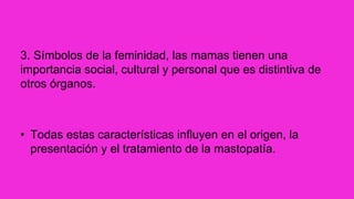 3. Símbolos de la feminidad, las mamas tienen una
importancia social, cultural y personal que es distintiva de
otros órganos.
• Todas estas características influyen en el origen, la
presentación y el tratamiento de la mastopatía.
 