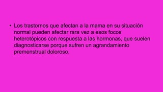 • Los trastornos que afectan a la mama en su situación
normal pueden afectar rara vez a esos focos
heterotópicos con respuesta a las hormonas, que suelen
diagnosticarse porque sufren un agrandamiento
premenstrual doloroso.
 