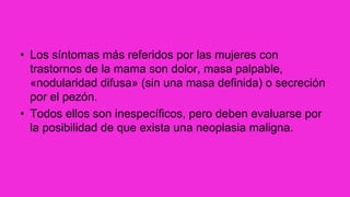 • Los síntomas más referidos por las mujeres con
trastornos de la mama son dolor, masa palpable,
«nodularidad difusa» (sin una masa definida) o secreción
por el pezón.
• Todos ellos son inespecíficos, pero deben evaluarse por
la posibilidad de que exista una neoplasia maligna.
 