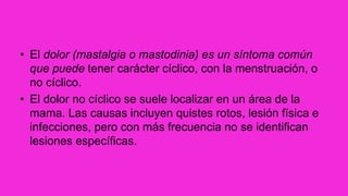 • El dolor (mastalgia o mastodinia) es un síntoma común
que puede tener carácter cíclico, con la menstruación, o
no cíclico.
• El dolor no cíclico se suele localizar en un área de la
mama. Las causas incluyen quistes rotos, lesión física e
infecciones, pero con más frecuencia no se identifican
lesiones específicas.
 